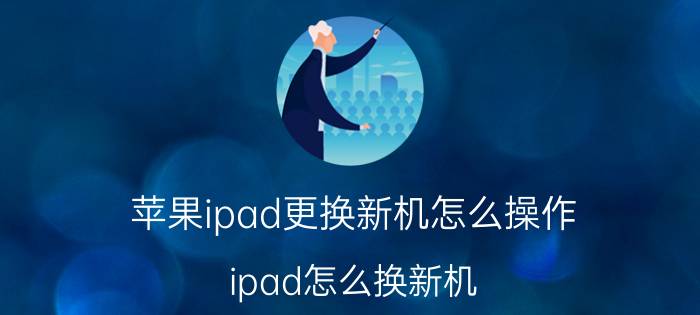 苹果ipad更换新机怎么操作 ipad怎么换新机？